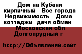 Дом на Кубани кирпичный - Все города Недвижимость » Дома, коттеджи, дачи обмен   . Московская обл.,Долгопрудный г.